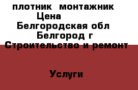   плотник  монтажник › Цена ­ 1 300 - Белгородская обл., Белгород г. Строительство и ремонт » Услуги   . Белгородская обл.